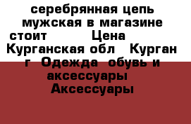 серебрянная цепь мужская в магазине стоит 10000 › Цена ­ 4 500 - Курганская обл., Курган г. Одежда, обувь и аксессуары » Аксессуары   